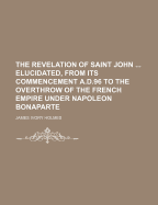 The Revelation of Saint John ... Elucidated, from Its Commencement A.D.96 to the Overthrow of the French Empire Under Napoleon Bonaparte