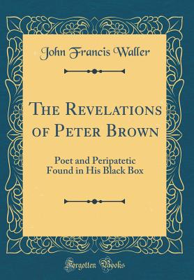 The Revelations of Peter Brown: Poet and Peripatetic Found in His Black Box (Classic Reprint) - Waller, John Francis