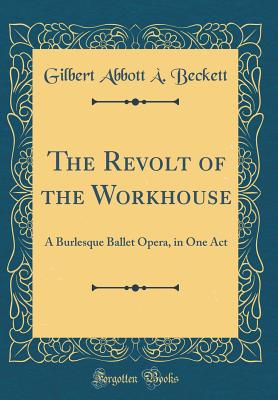 The Revolt of the Workhouse: A Burlesque Ballet Opera, in One Act (Classic Reprint) - Beckett, Gilbert Abbott a