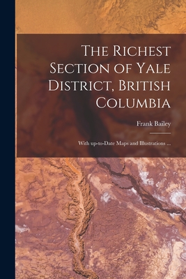 The Richest Section of Yale District, British Columbia [microform]: With Up-to-date Maps and Illustrations ... - Bailey, Frank