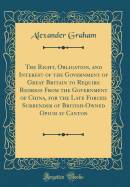 The Right, Obligation, and Interest of the Government of Great Britain to Require Redress from the Government of China, for the Late Forced Surrender of British-Owned Opium at Canton (Classic Reprint)