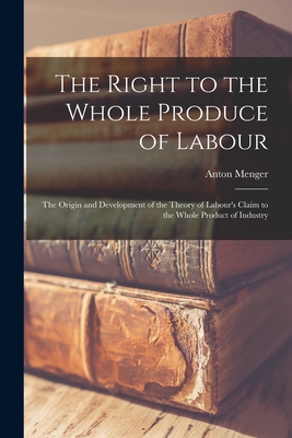 The Right to the Whole Produce of Labour: the Origin and Development of the Theory of Labour's Claim to the Whole Product of Industry - Menger, Anton 1841-1906