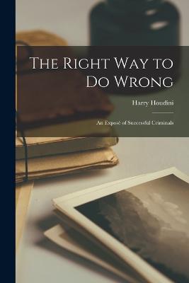 The Right Way to Do Wrong: An Expos of Successful Criminals - Houdini, Harry