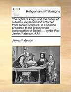 The Rights of Kings, and the Duties of Subjects, Explained and Enforced from Sacred Scripture: In a Sermon Preached to the Presbyterian Congregation of Ballee, ... by the Rev. James Paterson, A.M