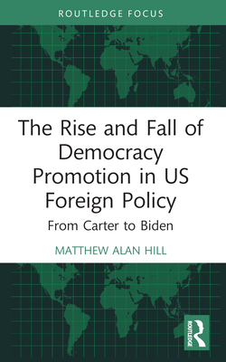 The Rise and Fall of Democracy Promotion in Us Foreign Policy: From Carter to Biden - Hill, Matthew Alan