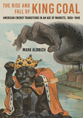 The Rise and Fall of King Coal: American Energy Transitions in an Age of Markets, 1800-1940 - Aldrich, Mark