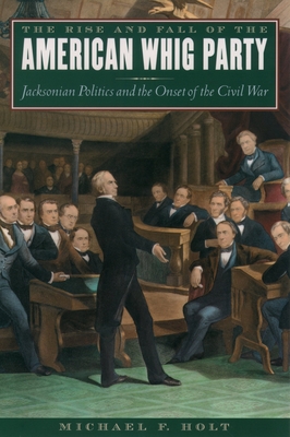 The Rise and Fall of the American Whig Party: Jacksonian Politics and the Onset of the Civil War - Holt, Michael F