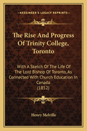 The Rise and Progress of Trinity College, Toronto: With a Sketch of the Life of the Lord Bishop of Toronto, as Connected with Church Education in Canada