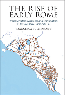 The Rise of Early Rome: Transportation Networks and Domination in Central Italy, 1050-500 BC - Fulminante, Francesca