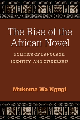The Rise of the African Novel: Politics of Language, Identity, and Ownership - Ngugi, Mukoma Wa