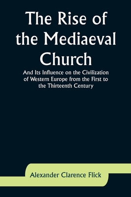 The Rise of the Mediaeval Church; And Its Influence on the Civilization of Western Europe from the First to the Thirteenth Century - Flick, Alexander Clarence