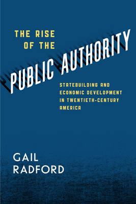 The Rise of the Public Authority: Statebuilding and Economic Development in Twentieth-Century America - Radford, Gail