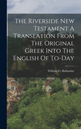 The Riverside New Testament A Translation From The Original Greek Into The English Of To-Day