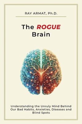 The Rogue Brain: Understanding the Unruly Mind Behind Our Bad Habits, Anxieties, Diseases and Blind Spots - Armat, Ray