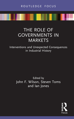 The Role of Governments in Markets: Interventions and Unexpected Consequences in Industrial History - Wilson, John F. (Editor), and Toms, Steven (Editor), and Jones, Ian (Editor)