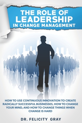 The Role Of Leadership In Change Management: How To Use Continuous Innovation To Create Radically Successful Businesses, How to Change Your Mind, And How To Change Things When Change is Hard - Gray, Felicity, Dr.