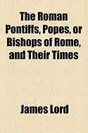 The Roman Pontiffs, Popes, or Bishops of Rome, and Their Times