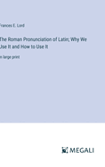 The Roman Pronunciation of Latin; Why We Use It and How to Use It: in large print