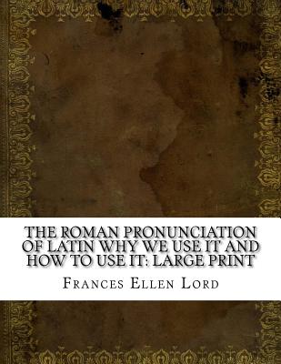 The Roman Pronunciation of Latin Why We Use It and How to Use It: Large Print - Lord, Frances Ellen
