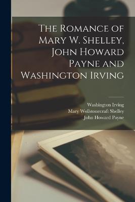 The Romance of Mary W. Shelley, John Howard Payne and Washington Irving - Shelley, Mary Wollstonecraft, and Irving, Washington, and Payne, John Howard