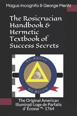 The Rosicrucian Handbook & Hermetic Textbook of Success Secrets: The Original American Illuminati Loge de Parfaits d' cosse (TM)- 1764 - Incognito, Magus, and Mentz, George