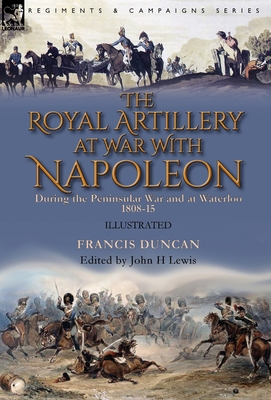 The Royal Artillery at War With Napoleon During the Peninsular War and at Waterloo, 1808-15 - Duncan, Francis, and Lewis, John H (Editor)