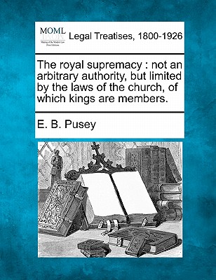 The Royal Supremacy: Not an Arbitrary Authority, But Limited by the Laws of the Church, of Which Kings Are Members. - Pusey, Edward Bouverie