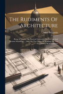 The Rudiments Of Architecture: Being A Treatise On Practical Geometry, On Grecian And Roman Mouldings ... Also, On The Origin Of Building, On The Five Orders Of Architecture