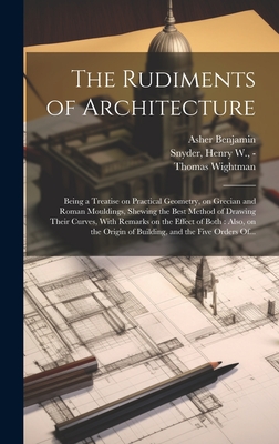 The Rudiments of Architecture: Being a Treatise on Practical Geometry, on Grecian and Roman Mouldings, Shewing the Best Method of Drawing Their Curves, With Remarks on the Effect of Both: Also, on the Origin of Building, and the Five Orders Of... - Benjamin, Asher 1773-1845, and Wightman, Thomas, and Snyder, Henry W -1832? (Creator)