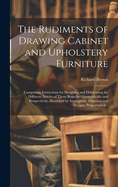The Rudiments of Drawing Cabinet and Upholstery Furniture: Comprising Instructions for Designing and Delineating the Different Articles of Those Branches Geometrically and Perspectively, Illustrated by Appropriate Diagrams and Designs, Proportioned...