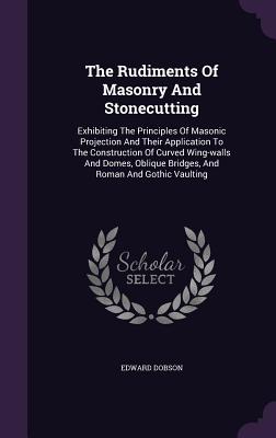 The Rudiments Of Masonry And Stonecutting: Exhibiting The Principles Of Masonic Projection And Their Application To The Construction Of Curved Wing-walls And Domes, Oblique Bridges, And Roman And Gothic Vaulting - Dobson, Edward, Dr.