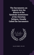 The Sacraments; An Inquiry Into the Nature of the Symbolic Institutions of the Christian Religion, Usually Called the Sacraments