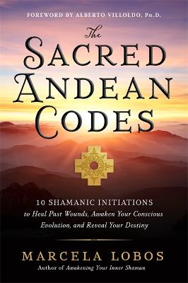 The Sacred Andean Codes: 10 Shamanic Initiations to Heal Past Wounds, Awaken Your Conscious Evolution and Reveal Your Destiny - Lobos, Marcela