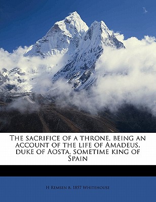 The Sacrifice of a Throne, Being an Account of the Life of Amadeus, Duke of Aosta, Sometime King of Spain - Whitehouse, H Remsen (Henry Remsen) B (Creator)