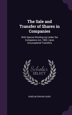 The Sale and Transfer of Shares in Companies: With Special Winding Up Under the Companies Act, 1862, Upon Uncompleted Transfers - Digby, Kenelm Edward