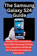 The Samsung Galaxy S24 Guide: Elevate Your Smartphone Game With Samsung's Finest, Your Complete Handbook For The Best Smartphone Experience