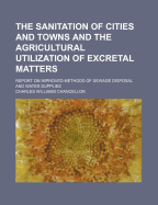The Sanitation of Cities and Towns and the Agricultural Utilization of Excretal Matters: Report on Improved Methods of Sewage Disposal and Water Supplies (Classic Reprint)