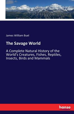 The Savage World: A Complete Natural History of the World's Creatures, Fishes, Reptiles, Insects, Birds and Mammals - Buel, James William