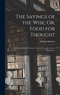 The Sayings of the Wise; Or, Food for Thought: A Book of Moral Wisdom, Gathered From the Ancient Philosophers