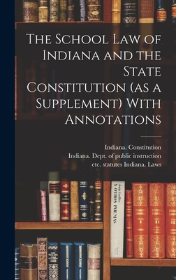 The School Law of Indiana and the State Constitution (as a Supplement) With Annotations - Indiana Laws, Statutes Etc (Creator), and Indiana Dept of Public Instruction (Creator), and Indiana Constitution (Creator)