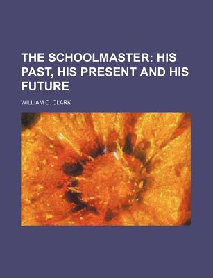 The Schoolmaster: His Past, His Present, and His Future - Clark, William C, Professor