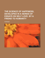 The Science of Happiness, Developed in a Series of Essays on Self Love. by a Friend to Humanity