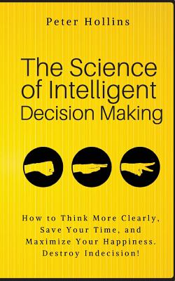 The Science of Intelligent Decision Making: How to Think More Clearly, Save Your Time, and Maximize Your Happiness. Destroy Indecision! - Hollins, Peter