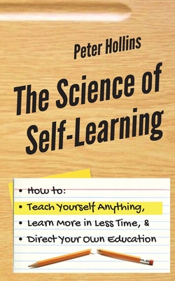 The Science of Self-Learning: How to Teach Yourself Anything, Learn More in Less Time, and Direct Your Own Education - Hollins, Peter