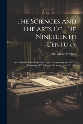 The Sciences And The Arts Of The Nineteenth Century: An Address Delivered At The Annual Commencement Of The University Of Michigan, Thursday, June 29, 1882 - Gregory, John Milton