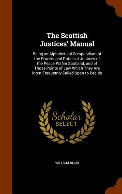 The Scottish Justices' Manual: Being an Alphabetical Compendium of the Powers and Duties of Justices of the Peace Within Scotland, and of Those Points of Law Which They Are Most Frequently Called Upon to Decide - Blair, William