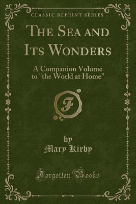 The Sea and Its Wonders: A Companion Volume to the World at Home (Classic Reprint) - Kirby, Mary