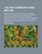 The Sea-Gunner's Vade-Mecum: Being a New Introduction to Practical Gunnery, Expressly Accommodated to the Use of the Royal Navy, &c. and Including the Rules of Decimal Arithmetic, So Much of Practical Geometry as May Be Required in the Art ... and a