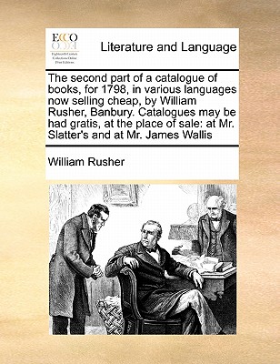 The Second Part of a Catalogue of Books, for 1798, in Various Languages Now Selling Cheap, by William Rusher, Banbury. Catalogues May Be Had Gratis, at the Place of Sale: At Mr. Slatter's and at Mr. James Wallis - Rusher, William