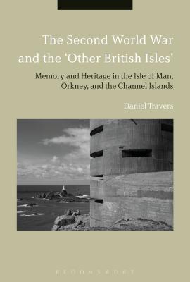 The Second World War and the 'Other British Isles': Memory and Heritage in the Isle of Man, Orkney and the Channel Islands - Travers, Daniel, Dr.